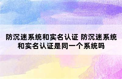 防沉迷系统和实名认证 防沉迷系统和实名认证是同一个系统吗